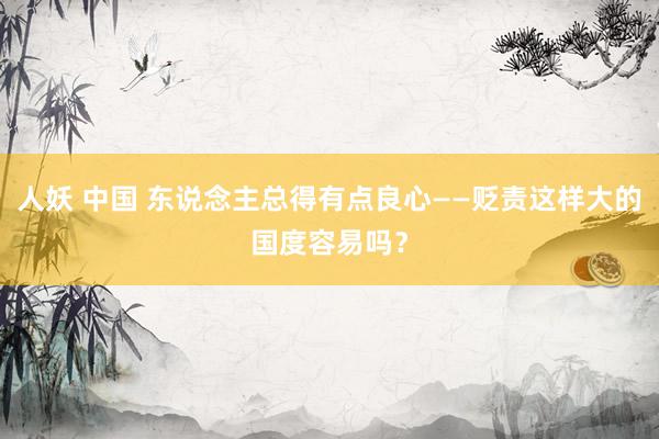 人妖 中国 东说念主总得有点良心——贬责这样大的国度容易吗？