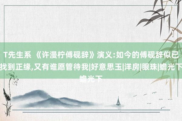 T先生系 《许漫柠傅砚辞》演义:如今的傅砚辞似已找到正缘，又有谁愿管待我|好意思玉|洋房|眼珠|蟾光下