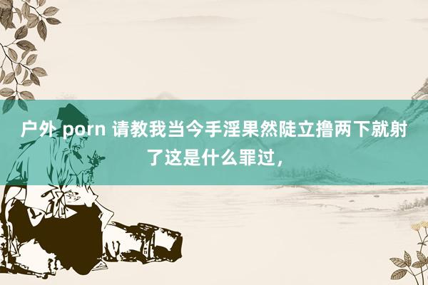 户外 porn 请教我当今手淫果然陡立撸两下就射了这是什么罪过,