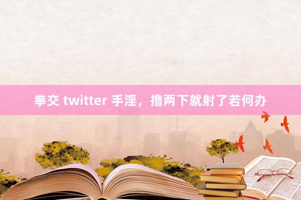 拳交 twitter 手淫,撸两下就射了若何办