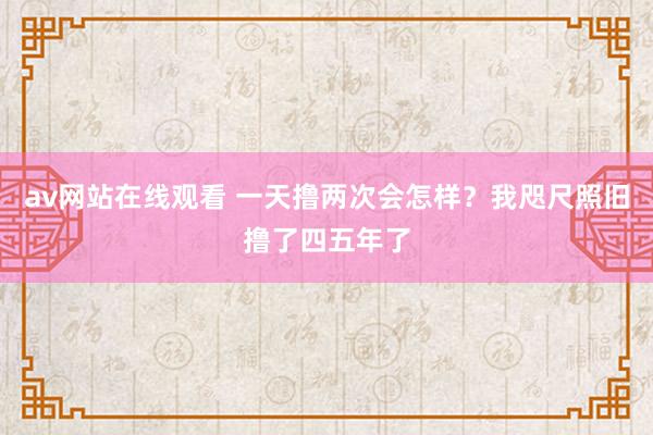 av网站在线观看 一天撸两次会怎样?我咫尺照旧撸了四五年了