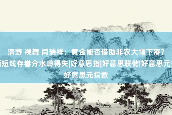 清野 裸舞 闫瑞祥：黄金能否借助非农大幅下落？泰西短线存眷分水岭得失|好意思指|好意思联储|好意思元指数