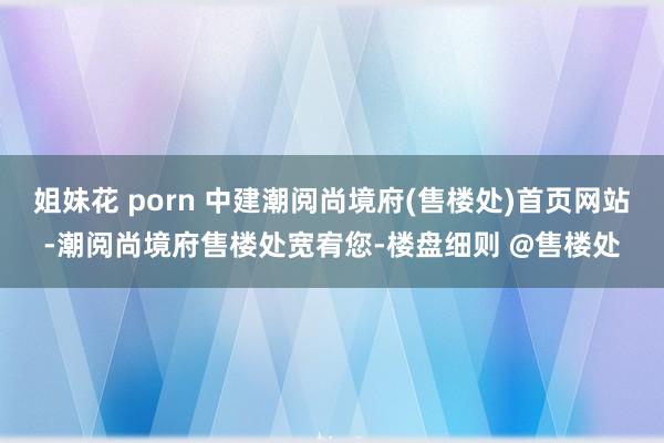 姐妹花 porn 中建潮阅尚境府(售楼处)首页网站-潮阅尚境府售楼处宽宥您-楼盘细则 @售楼处