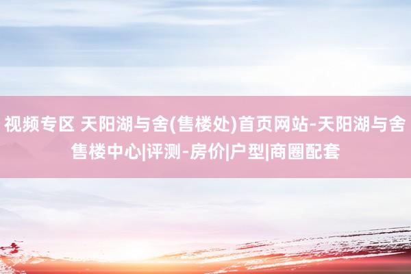 视频专区 天阳湖与舍(售楼处)首页网站-天阳湖与舍售楼中心|评测-房价|户型|商圈配套