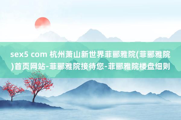 sex5 com 杭州萧山新世界菲郦雅院(菲郦雅院)首页网站-菲郦雅院接待您-菲郦雅院楼盘细则