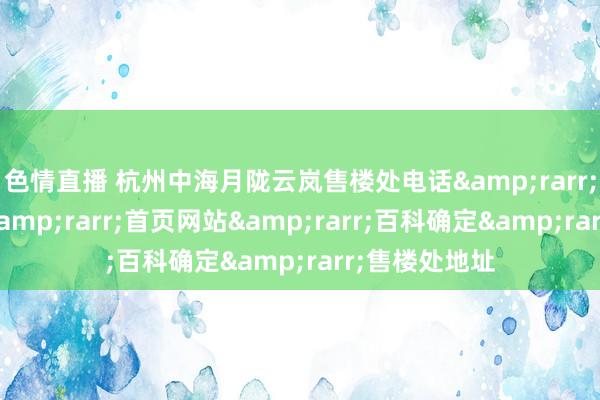色情直播 杭州中海月陇云岚售楼处电话&rarr;售楼处电话&rarr;首页网站&rarr;百科确定&rarr;售楼处地址