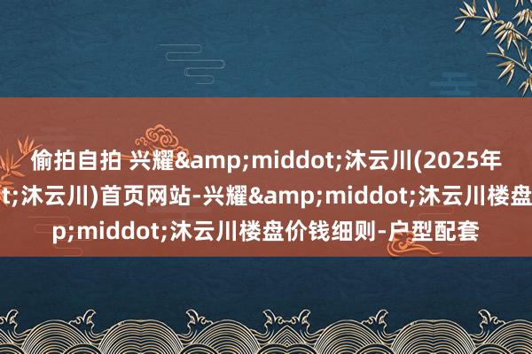 偷拍自拍 兴耀&middot;沐云川(2025年兴耀&middot;沐云川)首页网站-兴耀&middot;沐云川楼盘价钱细则-户型配套