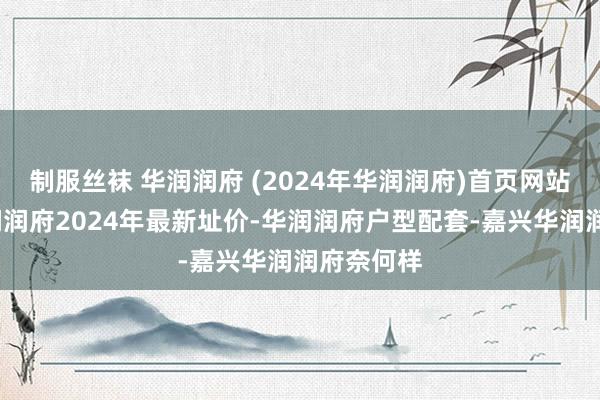 制服丝袜 华润润府 (2024年华润润府)首页网站-嘉兴华润润府2024年最新址价-华润润府户型配套-嘉兴华润润府奈何样