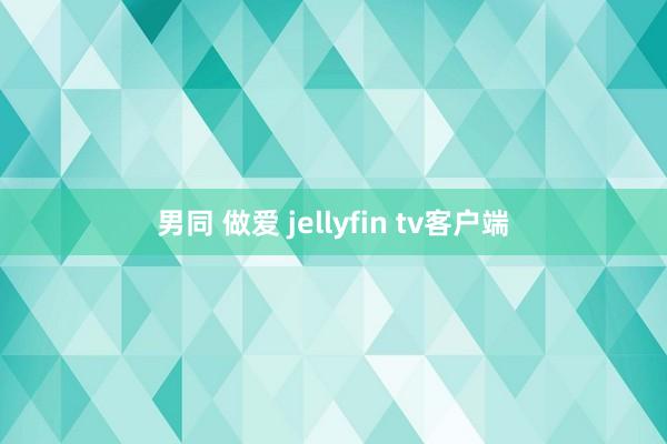 男同 做爱 jellyfin tv客户端