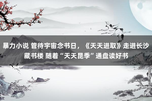 暴力小说 管待宇宙念书日，《天天进取》走进长沙藏书楼 随着“天天昆季”通盘读好书