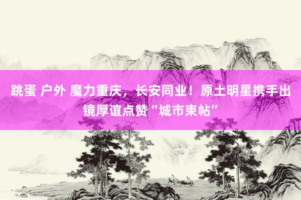 跳蛋 户外 魔力重庆，长安同业！原土明星携手出镜厚谊点赞“城市柬帖”