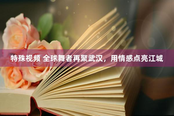 特殊视频 全球舞者再聚武汉，用情感点亮江城
