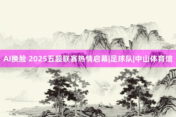 AI换脸 2025五超联赛热情启幕|足球队|中山体育馆