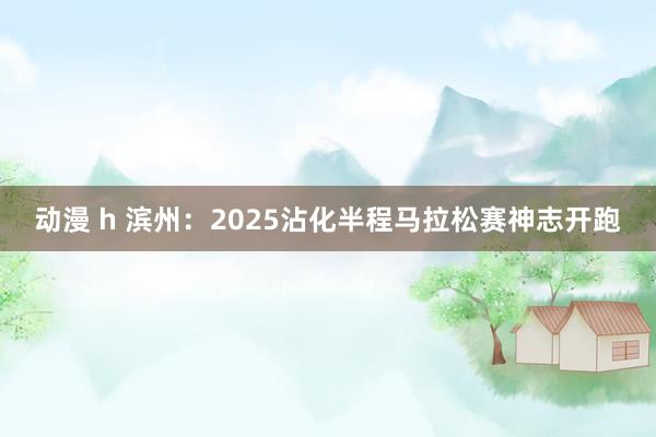 动漫 h 滨州：2025沾化半程马拉松赛神志开跑