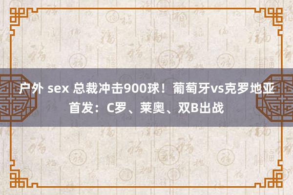 户外 sex 总裁冲击900球！葡萄牙vs克罗地亚首发：C罗、莱奥、双B出战