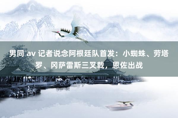 男同 av 记者说念阿根廷队首发：小蜘蛛、劳塔罗、冈萨雷斯三叉戟，恩佐出战