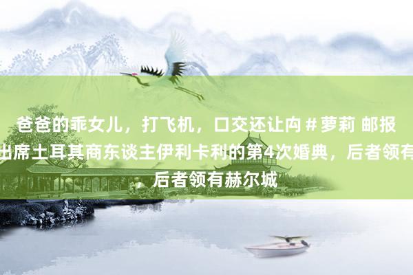 爸爸的乖女儿，打飞机，口交还让禸＃萝莉 邮报：穆帅出席土耳其商东谈主伊利卡利的第4次婚典，后者领有赫尔城