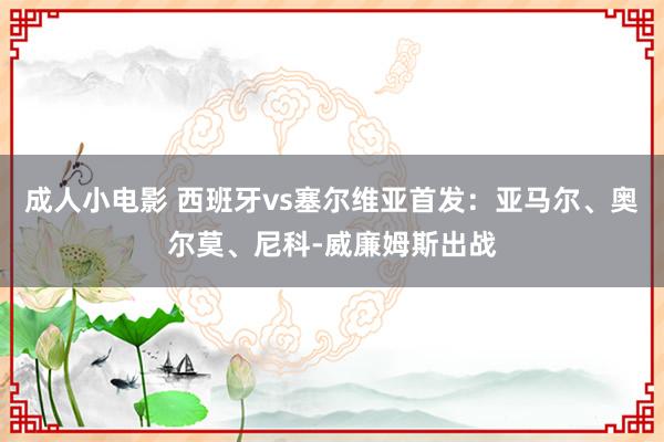 成人小电影 西班牙vs塞尔维亚首发：亚马尔、奥尔莫、尼科-威廉姆斯出战