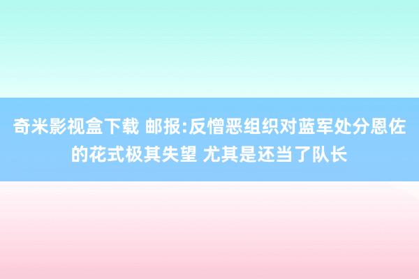 奇米影视盒下载 邮报:反憎恶组织对蓝军处分恩佐的花式极其失望 尤其是还当了队长