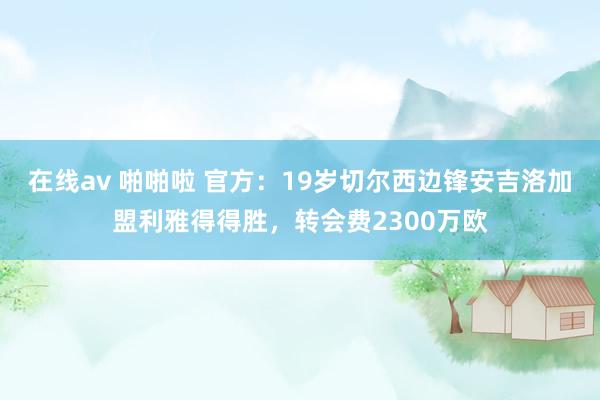 在线av 啪啪啦 官方：19岁切尔西边锋安吉洛加盟利雅得得胜，转会费2300万欧