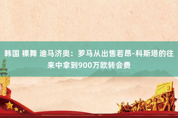 韩国 裸舞 迪马济奥：罗马从出售若昂-科斯塔的往来中拿到900万欧转会费