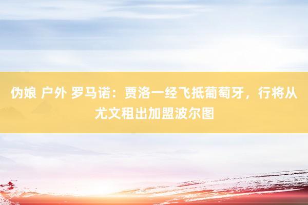 伪娘 户外 罗马诺：贾洛一经飞抵葡萄牙，行将从尤文租出加盟波尔图