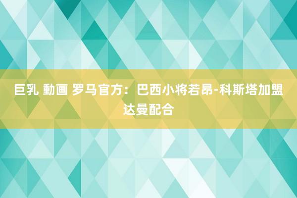 巨乳 動画 罗马官方：巴西小将若昂-科斯塔加盟达曼配合