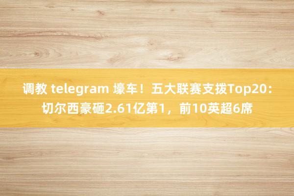 调教 telegram 壕车！五大联赛支拨Top20：切尔西豪砸2.61亿第1，前10英超6席