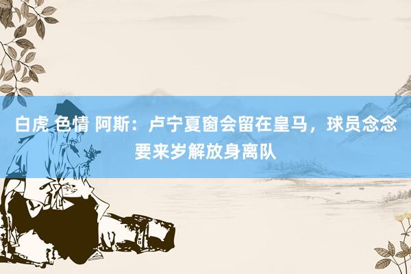 白虎 色情 阿斯：卢宁夏窗会留在皇马，球员念念要来岁解放身离队