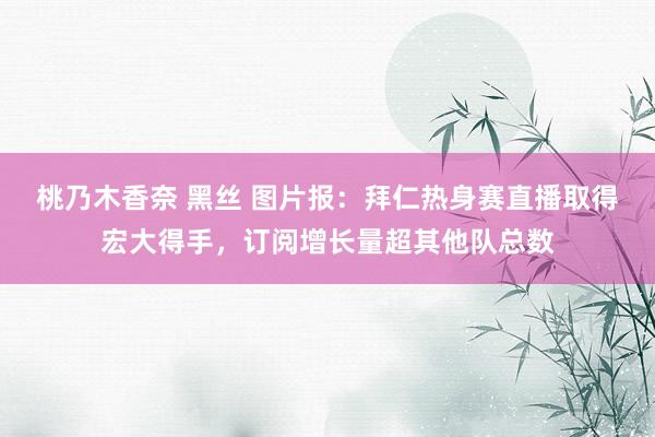 桃乃木香奈 黑丝 图片报：拜仁热身赛直播取得宏大得手，订阅增长量超其他队总数