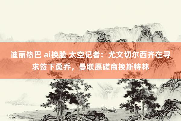 迪丽热巴 ai换脸 太空记者：尤文切尔西齐在寻求签下桑乔，曼联愿磋商换斯特林
