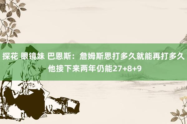 探花 眼镜妹 巴恩斯：詹姆斯思打多久就能再打多久 他接下来两年仍能27+8+9
