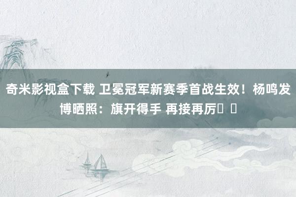 奇米影视盒下载 卫冕冠军新赛季首战生效！杨鸣发博晒照：旗开得手 再接再厉✊✊