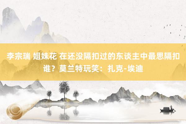李宗瑞 姐妹花 在还没隔扣过的东谈主中最思隔扣谁？莫兰特玩笑：扎克-埃迪