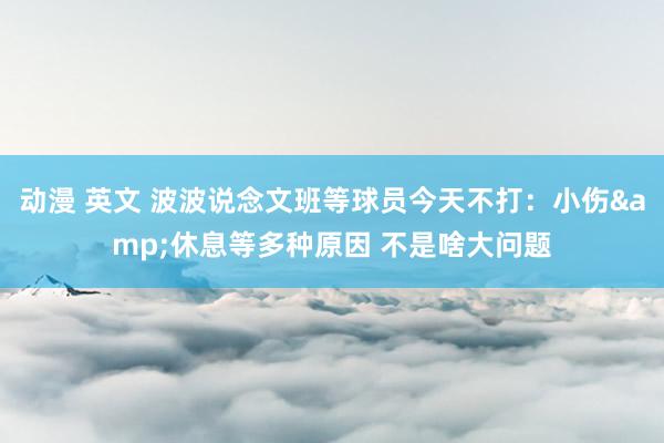动漫 英文 波波说念文班等球员今天不打：小伤&休息等多种原因 不是啥大问题