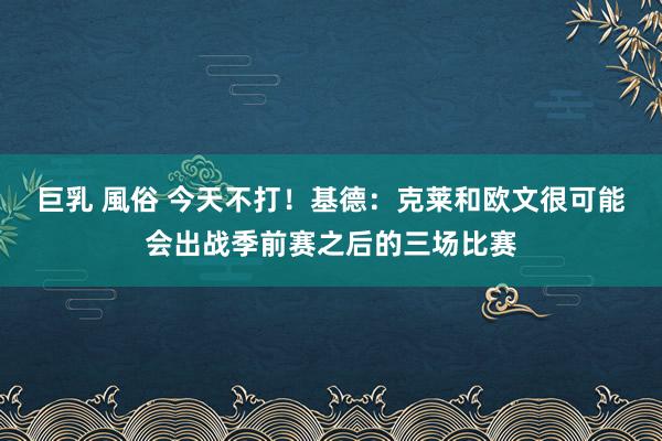 巨乳 風俗 今天不打！基德：克莱和欧文很可能会出战季前赛之后的三场比赛