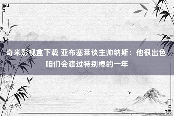 奇米影视盒下载 亚布塞莱谈主帅纳斯：他很出色 咱们会渡过特别棒的一年