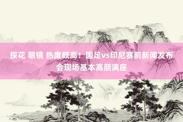 探花 眼镜 热度颇高！国足vs印尼赛前新闻发布会现场基本高朋满座