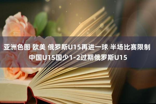 亚洲色图 欧美 俄罗斯U15再进一球 半场比赛限制 中国U15国少1-2过期俄罗斯U15