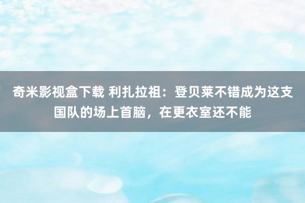 奇米影视盒下载 利扎拉祖：登贝莱不错成为这支国队的场上首脑，在更衣室还不能