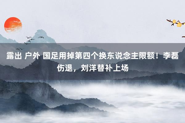 露出 户外 国足用掉第四个换东说念主限额！李磊伤退，刘洋替补上场