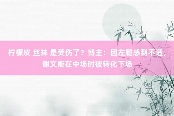 柠檬皮 丝袜 是受伤了？博主：因左腿感到不适，谢文能在中场时被转化下场