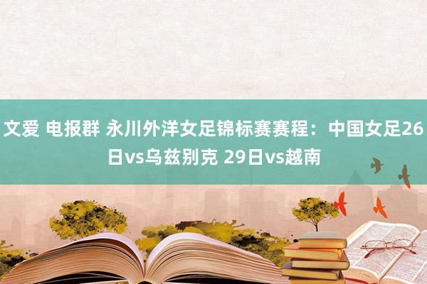 文爱 电报群 永川外洋女足锦标赛赛程：中国女足26日vs乌兹别克 29日vs越南