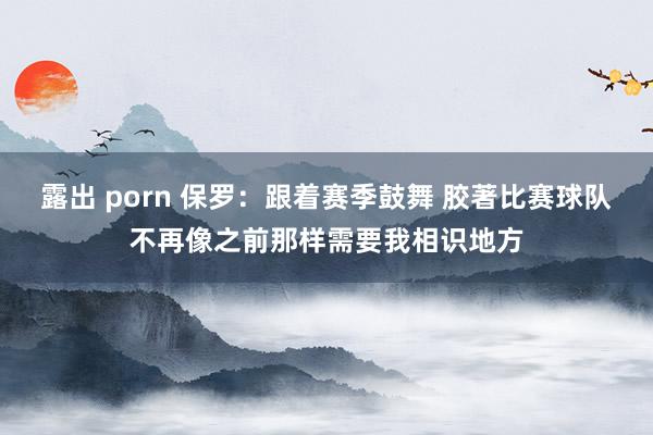 露出 porn 保罗：跟着赛季鼓舞 胶著比赛球队不再像之前那样需要我相识地方