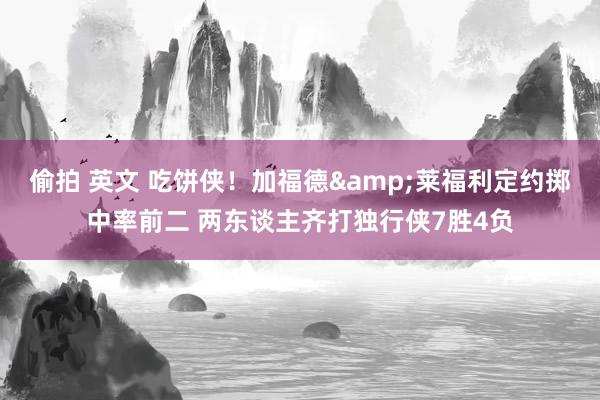 偷拍 英文 吃饼侠！加福德&莱福利定约掷中率前二 两东谈主齐打独行侠7胜4负