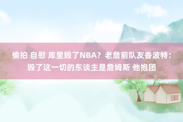 偷拍 自慰 库里毁了NBA？老詹前队友香波特：毁了这一切的东谈主是詹姆斯 他抱团