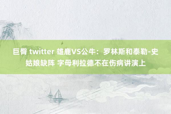 巨臀 twitter 雄鹿VS公牛：罗林斯和泰勒-史姑娘缺阵 字母利拉德不在伤病讲演上