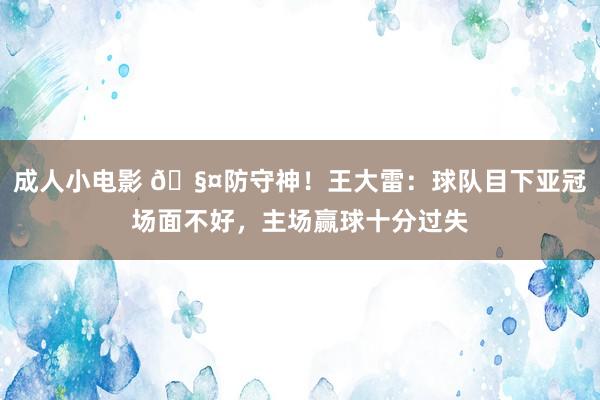 成人小电影 🧤防守神！王大雷：球队目下亚冠场面不好，主场赢球十分过失