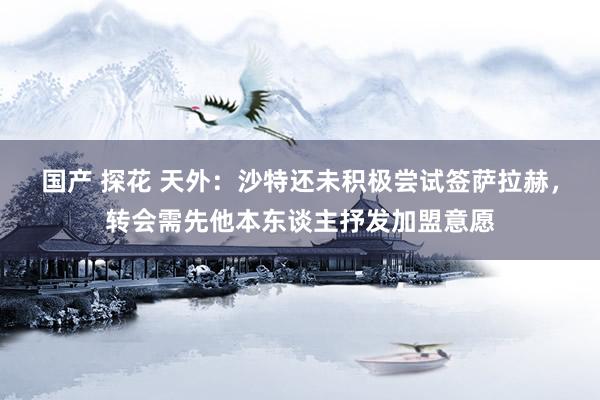 国产 探花 天外：沙特还未积极尝试签萨拉赫，转会需先他本东谈主抒发加盟意愿