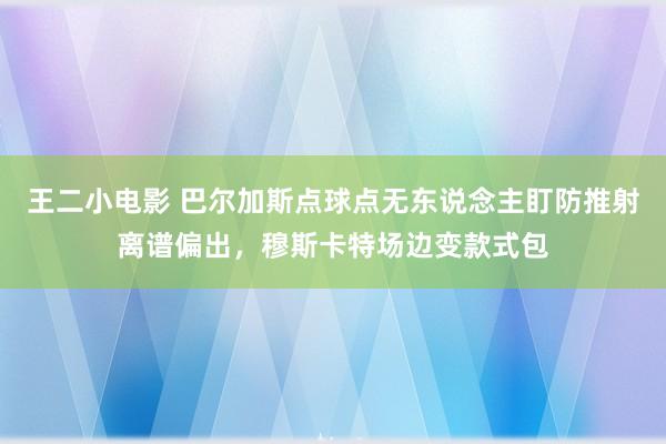王二小电影 巴尔加斯点球点无东说念主盯防推射离谱偏出，穆斯卡特场边变款式包